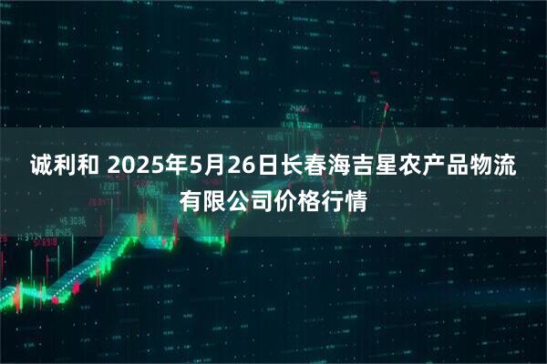 诚利和 2025年5月26日长春海吉星农产品物流有限公司价格行情