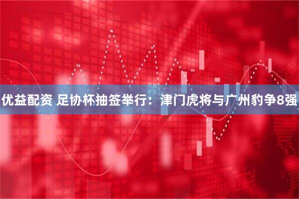 优益配资 足协杯抽签举行：津门虎将与广州豹争8强