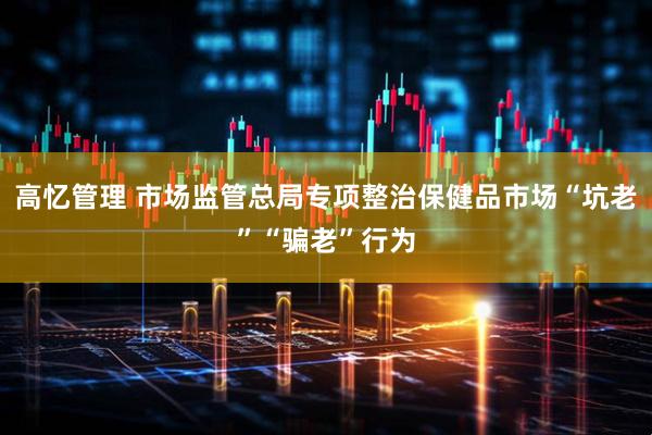 高忆管理 市场监管总局专项整治保健品市场“坑老”“骗老”行为