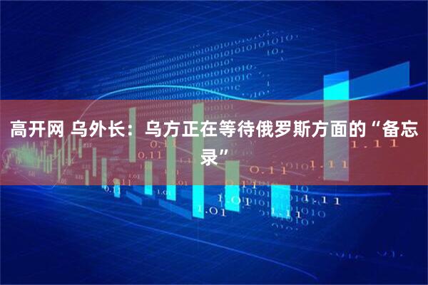 高开网 乌外长：乌方正在等待俄罗斯方面的“备忘录”