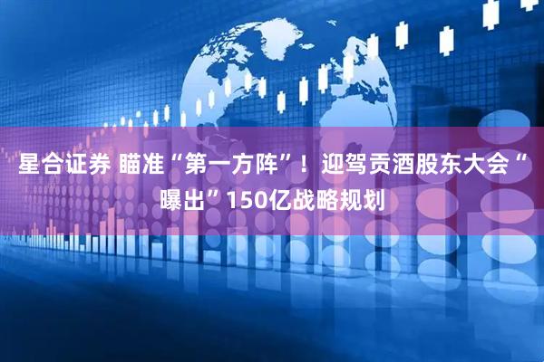 星合证券 瞄准“第一方阵”！迎驾贡酒股东大会“曝出”150亿战略规划
