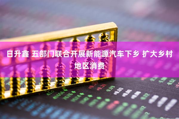 日升鑫 五部门联合开展新能源汽车下乡 扩大乡村地区消费