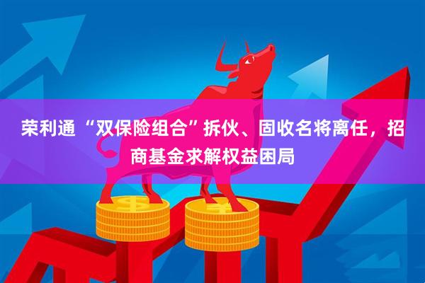荣利通 “双保险组合”拆伙、固收名将离任，招商基金求解权益困局