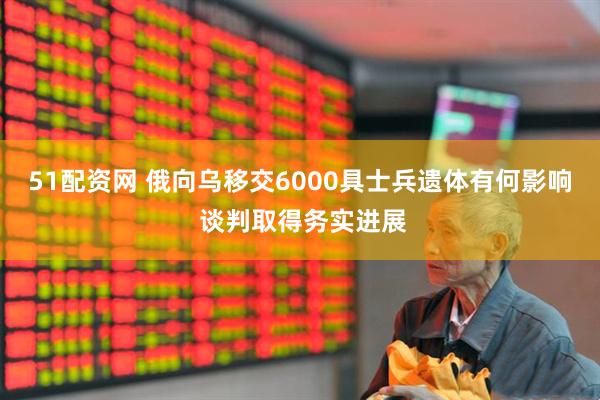 51配资网 俄向乌移交6000具士兵遗体有何影响 谈判取得务实进展