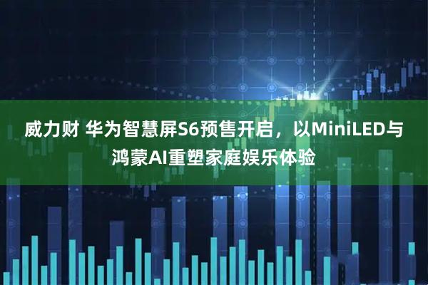 威力财 华为智慧屏S6预售开启，以MiniLED与鸿蒙AI重塑家庭娱乐体验