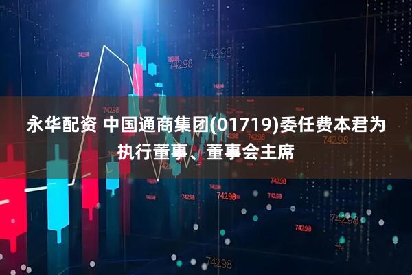 永华配资 中国通商集团(01719)委任费本君为执行董事、董事会主席