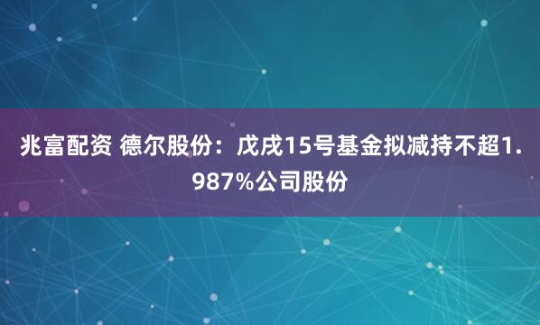 兆富配资 德尔股份：戊戌15号基金拟减持不超1.987%公司股份