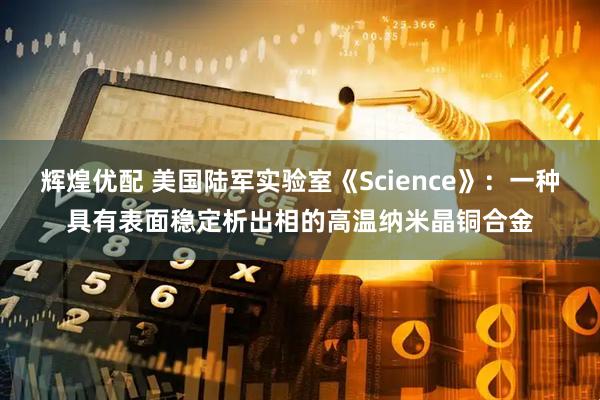 辉煌优配 美国陆军实验室《Science》：一种具有表面稳定析出相的高温纳米晶铜合金