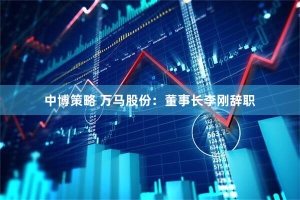 中博策略 万马股份：董事长李刚辞职