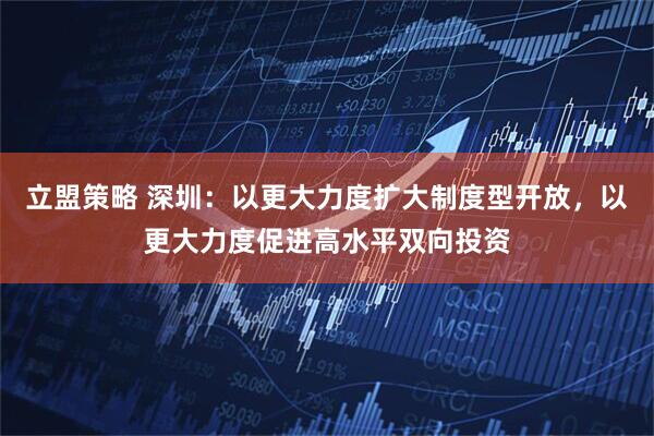 立盟策略 深圳：以更大力度扩大制度型开放，以更大力度促进高水平双向投资