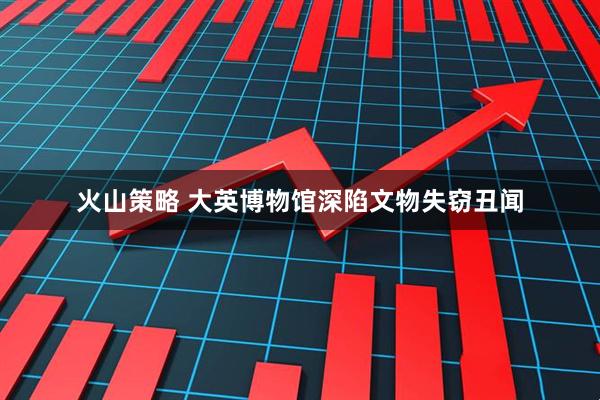 火山策略 大英博物馆深陷文物失窃丑闻
