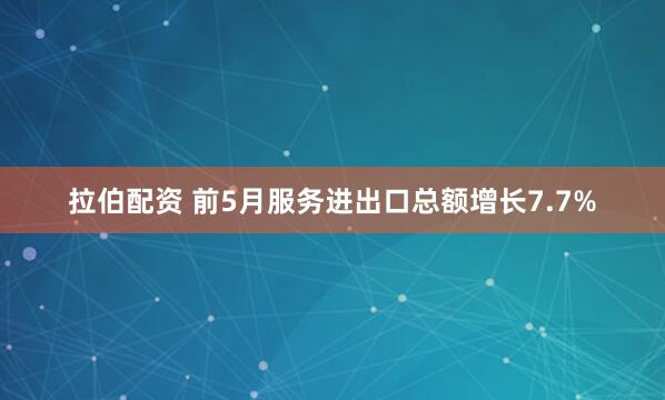 拉伯配资 前5月服务进出口总额增长7.7%