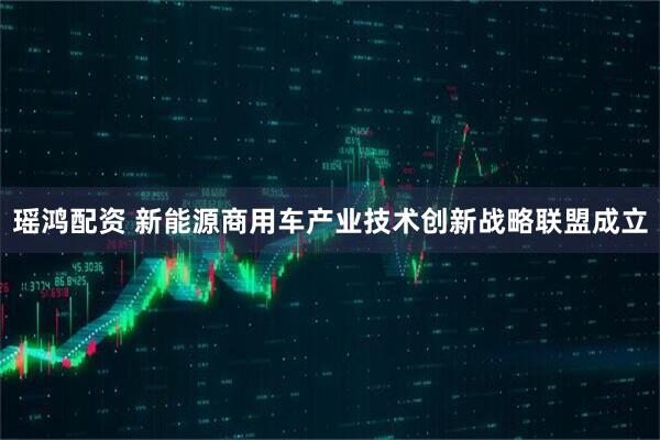 瑶鸿配资 新能源商用车产业技术创新战略联盟成立