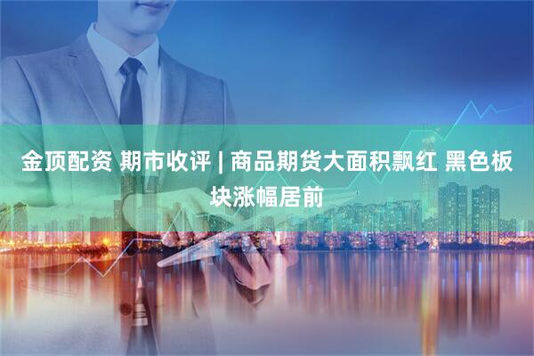 金顶配资 期市收评 | 商品期货大面积飘红 黑色板块涨幅居前