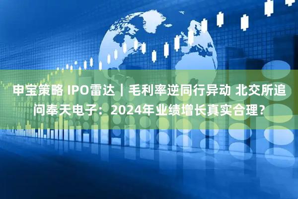 申宝策略 IPO雷达｜毛利率逆同行异动 北交所追问奉天电子：2024年业绩增长真实合理？