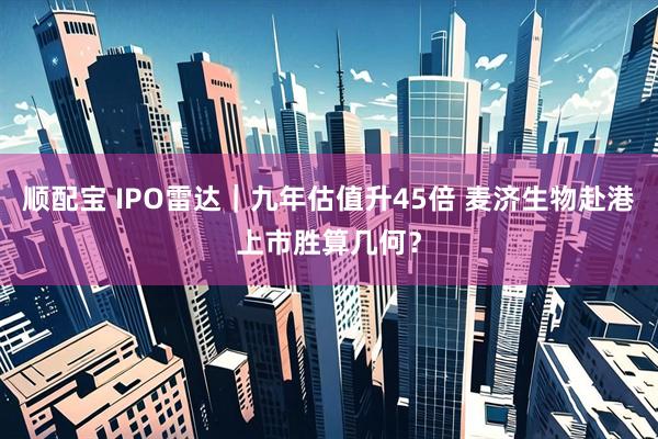 顺配宝 IPO雷达｜九年估值升45倍 麦济生物赴港上市胜算几何？