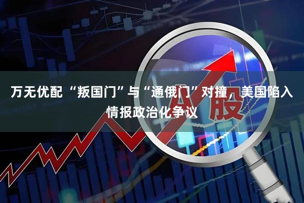 万无优配 “叛国门”与“通俄门”对撞，美国陷入情报政治化争议