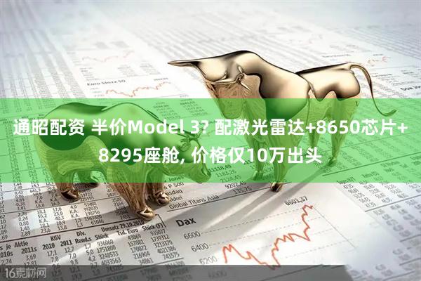 通昭配资 半价Model 3? 配激光雷达+8650芯片+8295座舱, 价格仅10万出头