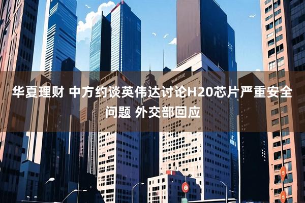华夏理财 中方约谈英伟达讨论H20芯片严重安全问题 外交部回应