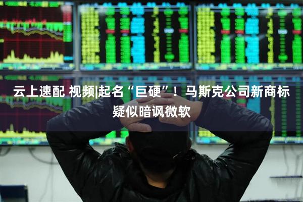 云上速配 视频|起名“巨硬”！马斯克公司新商标疑似暗讽微软