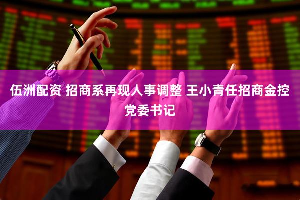 伍洲配资 招商系再现人事调整 王小青任招商金控党委书记