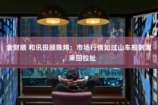 金财顺 和讯投顾陈炜：市场行情如过山车般刺激，来回拉扯