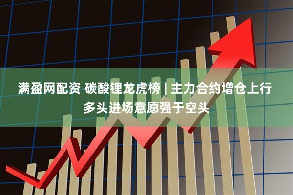 满盈网配资 碳酸锂龙虎榜 | 主力合约增仓上行 多头进场意愿强于空头