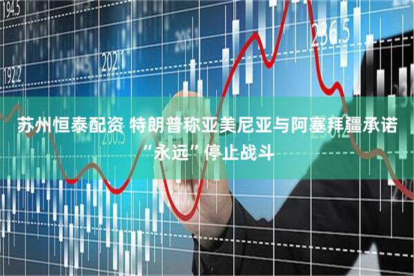 苏州恒泰配资 特朗普称亚美尼亚与阿塞拜疆承诺“永远”停止战斗