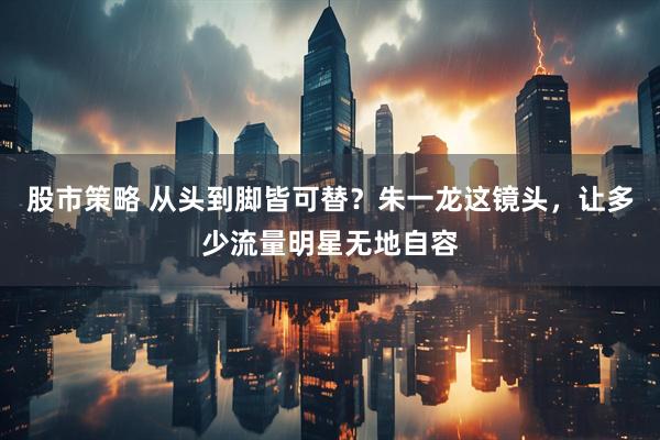 股市策略 从头到脚皆可替？朱一龙这镜头，让多少流量明星无地自容