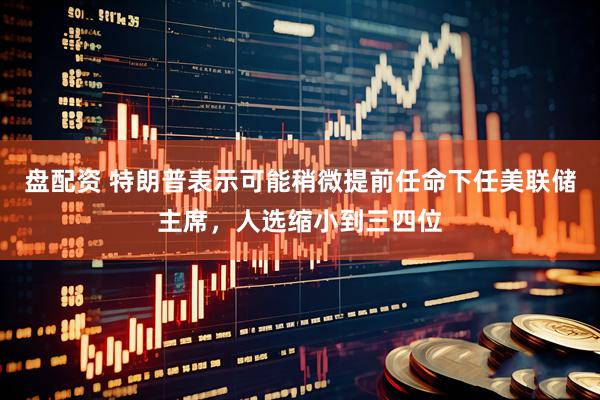 盘配资 特朗普表示可能稍微提前任命下任美联储主席，人选缩小到三四位