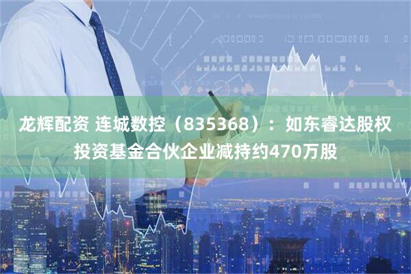 龙辉配资 连城数控（835368）：如东睿达股权投资基金合伙企业减持约470万股