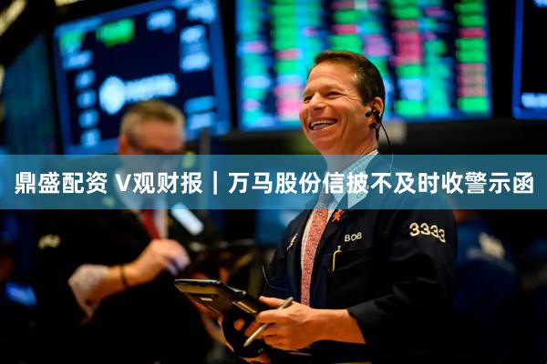 鼎盛配资 V观财报｜万马股份信披不及时收警示函