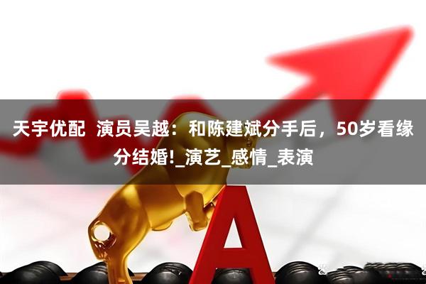 天宇优配  演员吴越：和陈建斌分手后，50岁看缘分结婚!_演艺_感情_表演