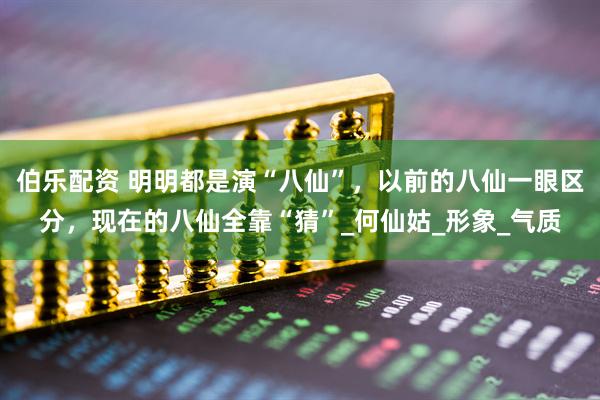 伯乐配资 明明都是演“八仙”，以前的八仙一眼区分，现在的八仙全靠“猜”_何仙姑_形象_气质