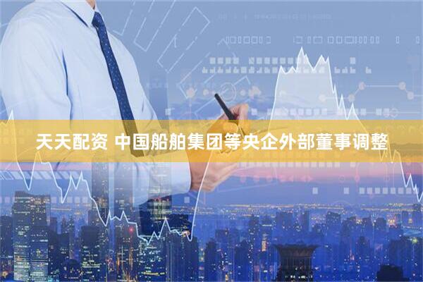 天天配资 中国船舶集团等央企外部董事调整