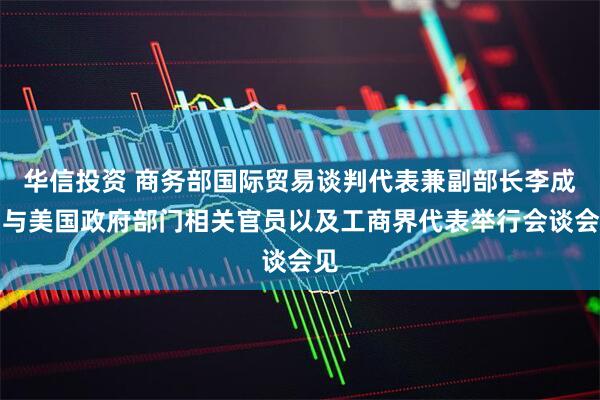 华信投资 商务部国际贸易谈判代表兼副部长李成钢与美国政府部门相关官员以及工商界代表举行会谈会见
