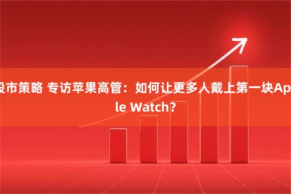 股市策略 专访苹果高管：如何让更多人戴上第一块Apple Watch？