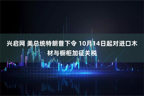 兴启网 美总统特朗普下令 10月14日起对进口木材与橱柜加征关税