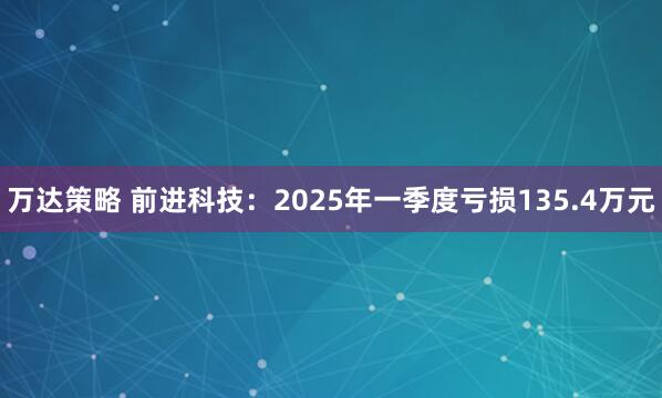万达策略 前进科技：2025年一季度亏损135.4万元