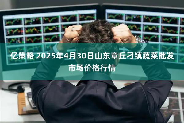 亿策略 2025年4月30日山东章丘刁镇蔬菜批发市场价格行情