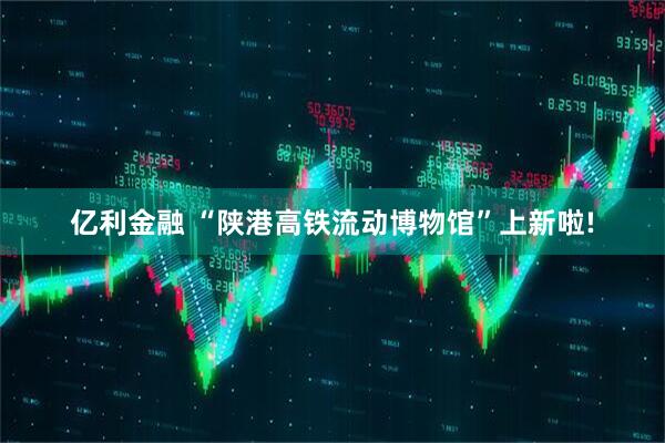 亿利金融 “陕港高铁流动博物馆”上新啦!