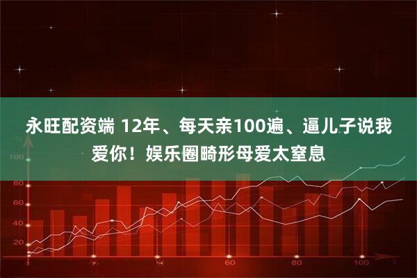 永旺配资端 12年、每天亲100遍、逼儿子说我爱你!娱乐圈畸形母爱太窒息