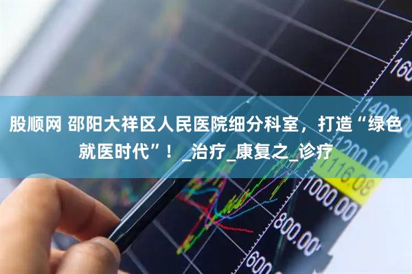 股顺网 邵阳大祥区人民医院细分科室，打造“绿色就医时代”！_治疗_康复之_诊疗