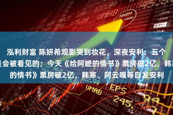 泓利财富 陈妍希观影哭到妆花，深夜安利：五个人都哭成狗，好电影是会被看见的；今天《给阿嬷的情书》票房破2亿，韩寒、阿云嘎等自发安利