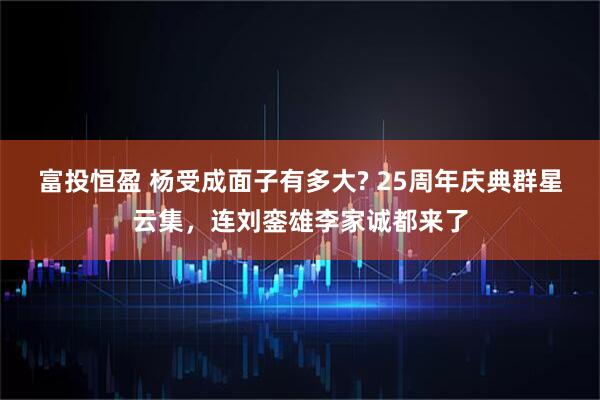 富投恒盈 杨受成面子有多大? 25周年庆典群星云集，连刘銮雄李家诚都来了