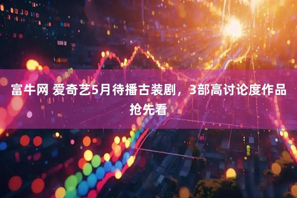 富牛网 爱奇艺5月待播古装剧,3部高讨论度作品抢先看